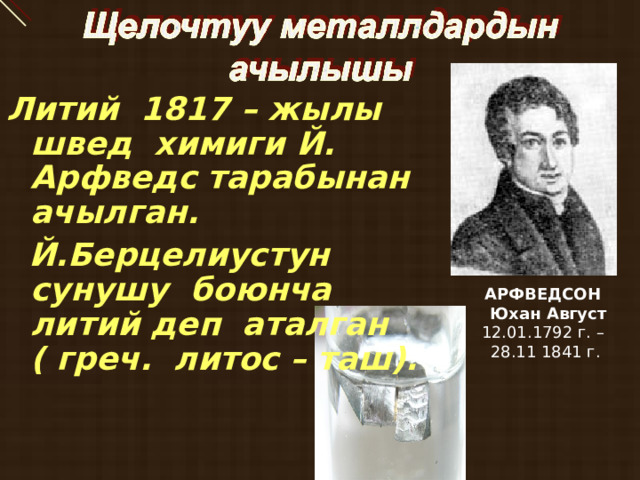  Литий 1817 – жылы швед химиги Й. Арфведс тарабынан ачылган.  Й.Берцелиустун сунушу боюнча литий деп аталган ( греч. литос – таш). АРФВЕДСОН  Юхан Август 12.01.1792 г. – 28.11 1841 г. 