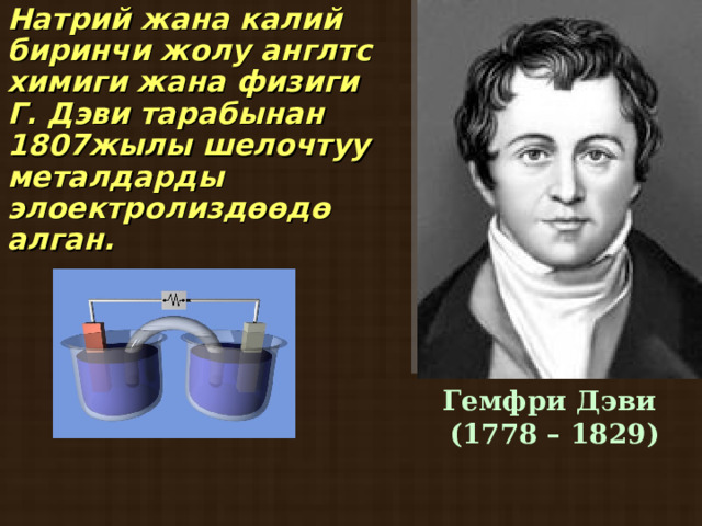 Натрий жана калий биринчи жолу англтс химиги жана физиги Г. Дэви тарабынан 1807жылы шелочтуу металдарды элоектролиздөөдө алган.  Гемфри Дэви  (1778 – 1829)  