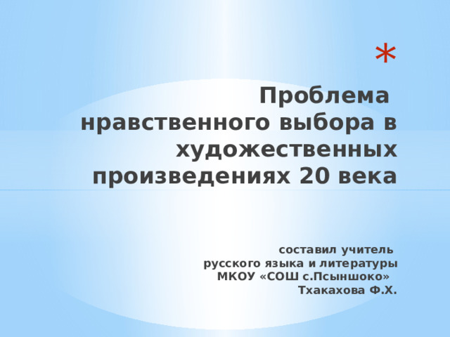  Проблема  нравственного выбора в художественных произведениях 20 века    составил учитель  русского языка и литературы  МКОУ «СОШ с.Псыншоко»  Тхакахова Ф.Х. 