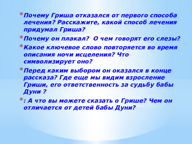 Почему Гриша отказался от первого способа лечения? Расскажите, какой способ лечения придумал Гриша? Почему он плакал? О чем говорят его слезы? Какое ключевое слово повторяется во время описания ночи исцеления? Что символизирует оно? Перед каким выбором он оказался в конце рассказа? Где еще мы видим взросление Гриши, его ответственность за судьбу бабы Дуни ? : А что вы можете сказать о Грише? Чем он отличается от детей бабы Дуни?  