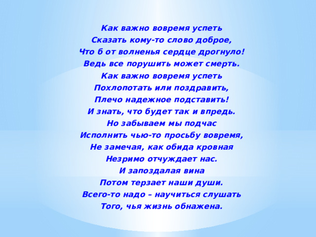Как важно вовремя успеть Сказать кому-то слово доброе, Что б от волненья сердце дрогнуло! Ведь все порушить может смерть. Как важно вовремя успеть Похлопотать или поздравить, Плечо надежное подставить! И знать, что будет так и впредь. Но забываем мы подчас Исполнить чью-то просьбу вовремя, Не замечая, как обида кровная Незримо отчуждает нас. И запоздалая вина Потом терзает наши души. Всего-то надо – научиться слушать Того, чья жизнь обнажена.  