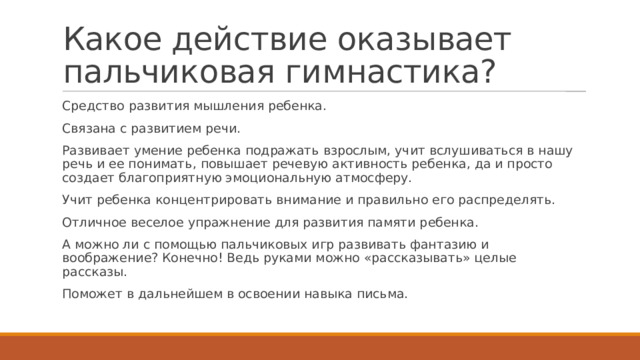 Какое действие оказывает пальчиковая гимнастика? Средство развития мышления ребенка. Связана с развитием речи. Развивает умение ребенка подражать взрослым, учит вслушиваться в нашу речь и ее понимать, повышает речевую активность ребенка, да и просто создает благоприятную эмоциональную атмосферу. Учит ребенка концентрировать внимание и правильно его распределять. Отличное веселое упражнение для развития памяти ребенка. А можно ли с помощью пальчиковых игр развивать фантазию и воображение? Конечно! Ведь руками можно «рассказывать» целые рассказы. Поможет в дальнейшем в освоении навыка письма. 