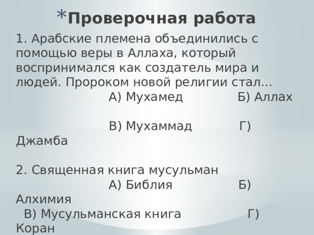 Проверочная работа 1. Арабские племена объединились с помощью веры в Аллаха, который воспринимался как создатель мира и людей. Пророком новой религии стал...  А) Мухамед Б) Аллах  В) Мухаммад Г) Джамба 2. Священная книга мусульман  А) Библия Б) Алхимия  В) Мусульманская книга Г) Коран 3. Первая религиозная община мусульман А) Собрание Б) Умма В) Брахма Г) Медина 