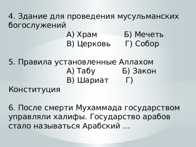 4. Здание для проведения мусульманских богослужений  А) Храм Б) Мечеть  В) Церковь Г) Собор 5. Правила установленные Аллахом  А) Табу Б) Закон  В) Шариат Г) Конституция 6. После смерти Мухаммада государством управляли халифы. Государство арабов стало называться Арабский ... 