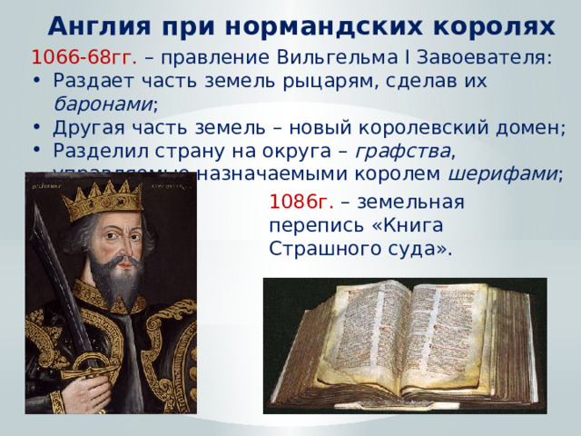 Англия при нормандских королях 1066-68гг. – правление Вильгельма I Завоевателя: Раздает часть земель рыцарям, сделав их баронами ; Другая часть земель – новый королевский домен; Разделил страну на округа – графства , управляемые назначаемыми королем шерифами ; 1086г. – земельная перепись «Книга Страшного суда». 