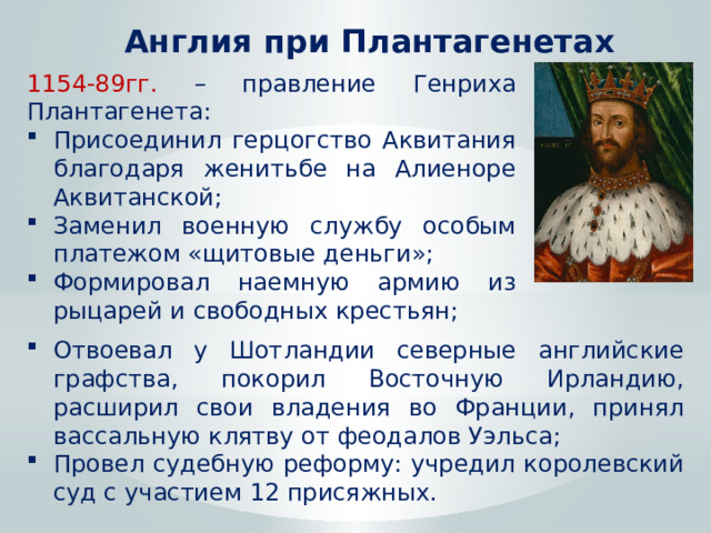 Англия при Плантагенетах 1154-89гг. – правление Генриха Плантагенета: Присоединил герцогство Аквитания благодаря женитьбе на Алиеноре Аквитанской; Заменил военную службу особым платежом «щитовые деньги»; Формировал наемную армию из рыцарей и свободных крестьян; Отвоевал у Шотландии северные английские графства, покорил Восточную Ирландию, расширил свои владения во Франции, принял вассальную клятву от феодалов Уэльса; Провел судебную реформу: учредил королевский суд с участием 12 присяжных. 