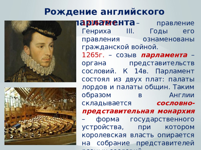 Рождение английского парламента 1216-72гг. – правление Генриха III. Годы его правления ознаменованы гражданской войной. 1265г. – созыв парламента – органа представительств сословий. К 14в. Парламент состоял из двух плат: палаты лордов и палаты общин. Таким образом в Англии складывается сословно-представительная монархия – форма государственного устройства, при котором королевская власть опирается на собрание представителей разных сословий. 