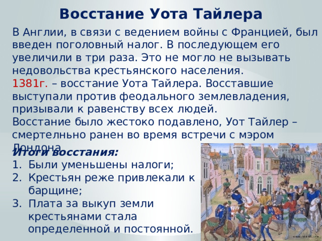 Восстание Уота Тайлера В Англии, в связи с ведением войны с Францией, был введен поголовный налог. В последующем его увеличили в три раза. Это не могло не вызывать недовольства крестьянского населения. 1381г. – восстание Уота Тайлера. Восставшие выступали против феодального землевладения, призывали к равенству всех людей. Восстание было жестоко подавлено, Уот Тайлер – смертелньно ранен во время встречи с мэром Лондона. Итоги восстания: Были уменьшены налоги; Крестьян реже привлекали к барщине; Плата за выкуп земли крестьянами стала определенной и постоянной. 