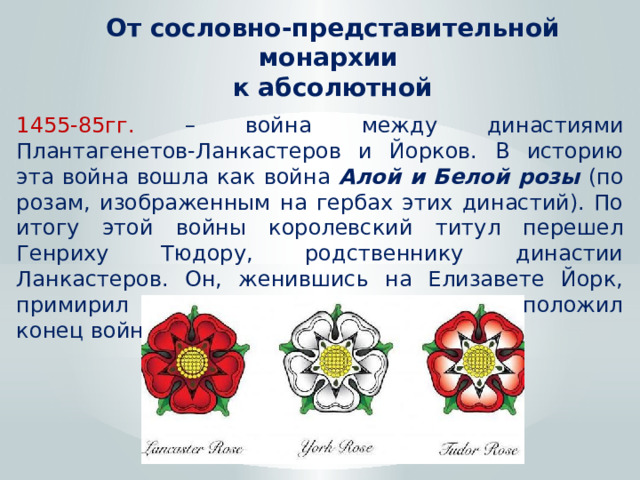 От сословно-представительной монархии к абсолютной 1455-85гг. – война между династиями Плантагенетов-Ланкастеров и Йорков. В историю эта война вошла как война Алой и Белой розы (по розам, изображенным на гербах этих династий). По итогу этой войны королевский титул перешел Генриху Тюдору, родственнику династии Ланкастеров. Он, женившись на Елизавете Йорк, примирил две династические ветви и положил конец войне. 