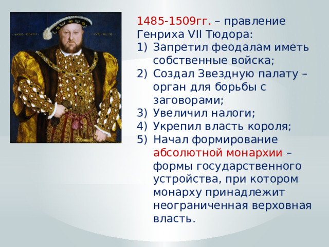 1485-1509гг. – правление Генриха VII Тюдора: Запретил феодалам иметь собственные войска; Создал Звездную палату – орган для борьбы с заговорами; Увеличил налоги; Укрепил власть короля; Начал формирование абсолютной монархии – формы государственного устройства, при котором монарху принадлежит неограниченная верховная власть. 