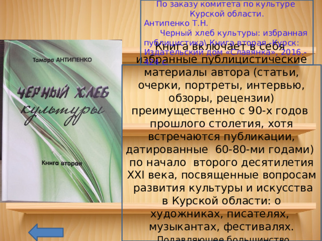 По заказу комитета по культуре Курской области. Антипенко Т.Н.  Черный хлеб культуры: избранная публицистика\ Книга вторая.-Курск: Издательский дом «Славянка», 2016.-424 с. Книга включает в себя избранные публицистические материалы автора (статьи, очерки, портреты, интервью, обзоры, рецензии) преимущественно с 90-х годов прошлого столетия, хотя встречаются публикации, датированные 60-80-ми годами) по начало второго десятилетия XXI века, посвященные вопросам развития культуры и искусства в Курской области: о художниках, писателях, музыкантах, фестивалях.  Подавляющее большинство материалов опубликовано в газете «Курская правда» 