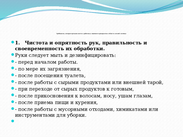                  Требования, которые предъявляются к работнику пищевого предприятия в области личной гигиены:   1.     Чистота и опрятность рук, правильность и своевременность их обработки. Руки следует мыть и дезинфицировать: - перед началом работы. - по мере их загрязнения, - после посещения туалета, - после работы с сырыми продуктами или внешней тарой, - при переходе от сырых продуктов к готовым, - после прикосновения к волосам, носу, ушам глазам, - после приема пищи и курения, - после работы с мусорными отходами, химикатами или инструментами для уборки.          