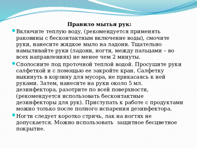      Правило мытья рук: Включите теплую воду, (рекомендуется применять раковины с бесконтактным включение воды), смочите руки, нанесите жидкое мыло на ладони. Тщательно намыливайте руки (ладони, ногти, между пальцами – во всех направлениях) не менее чем 2 минуты. Сполосните под проточной теплой водой. Просушите руки салфеткой и с помощью ее закройте кран. Салфетку выкинуть в корзину для мусора, не прикасаясь к ней руками. Затем, нанесите на руки около 5 мл. дезинфектора, разотрите по всей поверхности, (рекомендуется использовать бесконтактные дезинфекторы для рук). Приступать к работе с продуктами можно только после полного испарения дезинфектора. Ногти следует коротко стричь, лак на ногтях не допускается. Можно использовать  защитное бесцветное покрытие. 