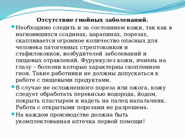 Отсутствие гнойных заболеваний. Необходимо следить и за состоянием кожи, так как в нагноившихся ссадинах, царапинах, порезах, скапливается огромное количество опасных для человека патогенных стрептококков и стафилококков, возбудителей заболеваний и пищевых отравлений. Фурункулез кожи, ячмень на глазу – болезни которые характерны скоплением гноя. Такие работники не должны допускаться к работе с пищевыми продуктами. В случае не осложненного пореза или ожога, кожу следует обработать перекисью водорода, йодом, покрыть пластырем и надеть на палец напальчник. Работа с открытыми порезами не разрешена. На каждом производстве должна быть укомплектованная аптечка первой помощи! 