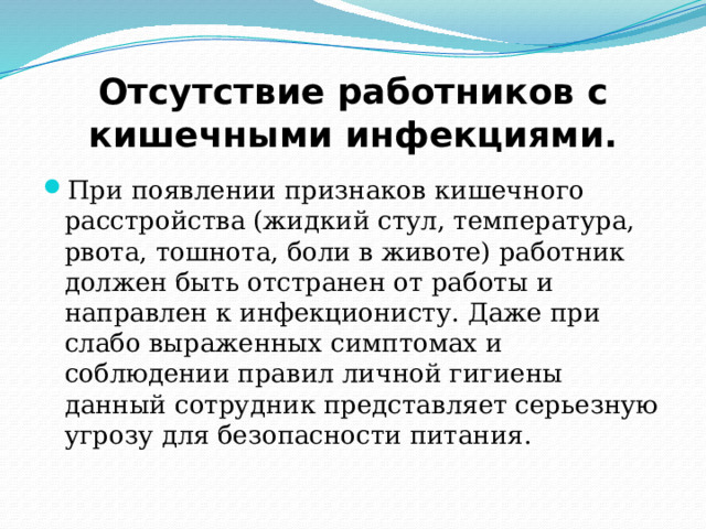 Отсутствие работников с кишечными инфекциями. При появлении признаков кишечного расстройства (жидкий стул, температура, рвота, тошнота, боли в животе) работник должен быть отстранен от работы и направлен к инфекционисту. Даже при слабо выраженных симптомах и соблюдении правил личной гигиены данный сотрудник представляет серьезную угрозу для безопасности питания. 