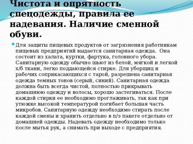 Чистота и опрятность спецодежды, правила ее надевания. Наличие сменной обуви. Для защиты пищевых продуктов от загрязнения работникам пищевых предприятий выдается санитарная одежда.  Она состоит из халата, куртки, фартука, головного убора. Санитарную одежду обычно шьют из белой, мягкой и легкой х/б ткани, легко поддающейся стирке. Для уборщиц и рабочих соприкасающихся с тарой, разрешена санитарная одежда темных тонов (серый, синий). Санитарная одежда должна быть всегда чистой, полностью прикрывать домашнюю одежду и волосы, хорошо застегиваться. После каждой стирки ее необходимо проглаживать, так как при утюжке высокой температурой погибает большая часть микробов. Санитарную одежду необходимо стирать после каждой смены и хранить отдельно в п/э пакете отдельно от домашней одежды. Надевать одежду необходимо только после мытья рук, а снимать при выходе с предприятия. 