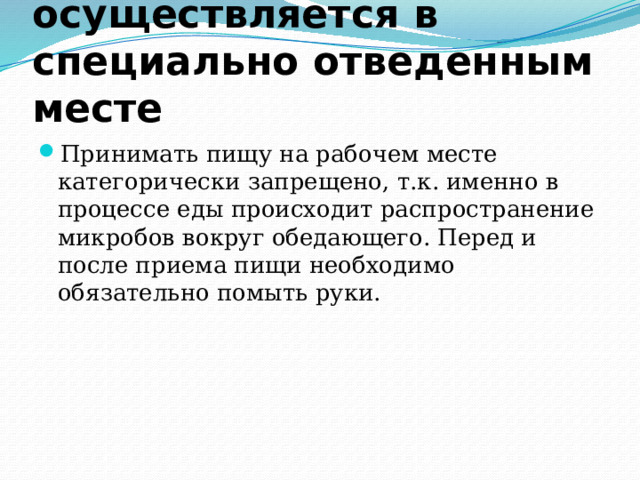 Прием пищи осуществляется в специально отведенным месте Принимать пищу на рабочем месте категорически запрещено, т.к. именно в процессе еды происходит распространение микробов вокруг обедающего. Перед и после приема пищи необходимо обязательно помыть руки. 