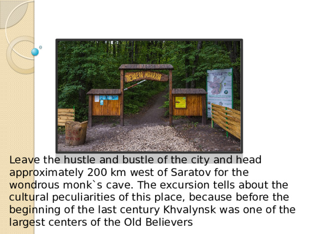 Go on an eco-tour in the cave Leave the hustle and bustle of the city and head approximately 200 km west of Saratov for the wondrous monk`s cave. The excursion tells about the cultural peculiarities of this place, because before the beginning of the last century Khvalynsk was one of the largest centers of the Old Believers 