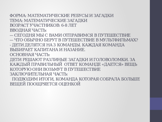 ФОРМА: МАТЕМАТИЧЕСКИЕ РЕБУСЫ И ЗАГАДКИ  ТЕМА: МАТЕМАТИЧЕСКИЕ ЗАГАДКИ  ВОЗРАСТ УЧАСТНИКОВ: 6-8 ЛЕТ  ВВОДНАЯ ЧАСТЬ:  --- СЕГОДНЯ МЫ С ВАМИ ОТПРАВИМСЯ В ПУТЕШЕСТВИЕ  --- ЧТО ОБЫЧНО БЕРУТ В ПУТЕШЕСТВИЕ В МУЛЬТФИЛЬМАХ?  - ДЕТИ ДЕЛЯТСЯ НА 3 КОМАНДЫ. КАЖДАЯ КОМАНДА ВЫБИРАЕТ КАПИТАНА И НАЗАНИЕ.  ОСНОВНАЯ ЧАСТЬ:  ДЕТИ РЕШАЮТ РАЗЛИНЫЕ ЗАГАДКИ И ГОЛОВОЛОМКИ. ЗА КАЖДЫЙ ПРАВИЛЬНЫЙ ОТВЕТ КОМАНДЕ «ДАЕТСЯ» ВЕЩЬ КОТОРУЮ ОНИ ВОЗЬМУТ В ПУТЕШЕСТВИЕ  ЗАКЛЮЧИТЕЛЬНАЯ ЧАСТЬ:  ПОДВОДИМ ИТОГИ, КОМАНДА КОТОРАЯ СОБРАЛА БОЛЬШЕ ВЕЩЕЙ ПООЩРЯЕТСЯ ОЦЕНКОЙ 