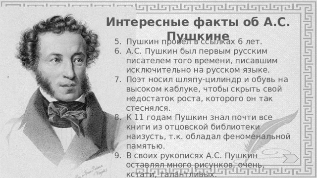 Интересные факты об А.С. Пушкине Пушкин провёл в ссылках 6 лет. А.С. Пушкин был первым русским писателем того времени, писавшим исключительно на русском языке. Поэт носил шляпу-цилиндр и обувь на высоком каблуке, чтобы скрыть свой недостаток роста, которого он так стеснялся. К 11 годам Пушкин знал почти все книги из отцовской библиотеки наизусть, т.к. обладал феноменальной памятью. В своих рукописях А.С. Пушкин оставлял много рисунков, очень, кстати, талантливых. 