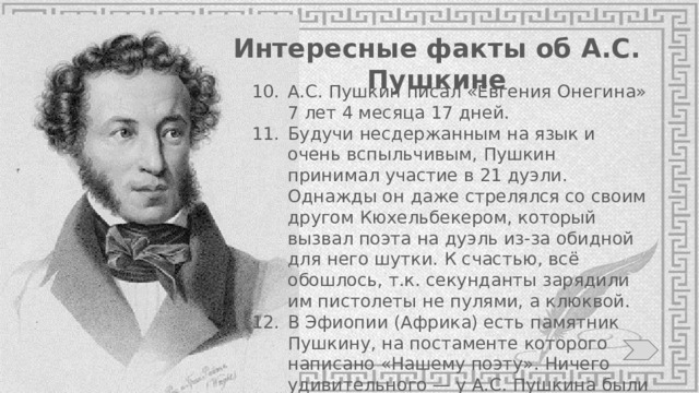 Интересные факты об А.С. Пушкине А.С. Пушкин писал «Евгения Онегина» 7 лет 4 месяца 17 дней. Будучи несдержанным на язык и очень вспыльчивым, Пушкин принимал участие в 21 дуэли. Однажды он даже стрелялся со своим другом Кюхельбекером, который вызвал поэта на дуэль из-за обидной для него шутки. К счастью, всё обошлось, т.к. секунданты зарядили им пистолеты не пулями, а клюквой. В Эфиопии (Африка) есть памятник Пушкину, на постаменте которого написано «Нашему поэту». Ничего удивительного — у А.С. Пушкина были эфиопские корни. 