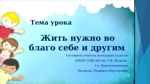 Тема урока Жить нужно во благо себе и другим . Составила учитель начальных классов МБОУ СОШ №4 им. Г.К. Жукова г.о. Краснознаменск Леськова Людмила Викторовна 