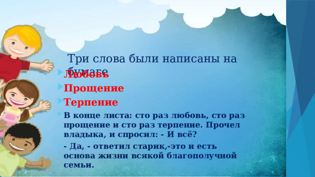 Три слова были написаны на бумаге Любовь Прощение Терпение В конце листа: сто раз любовь, сто раз прощение и сто раз терпение. Прочел владыка, и спросил: - И всё? - Да, - ответил старик,-это и есть основа жизни всякой благополучной семьи. 