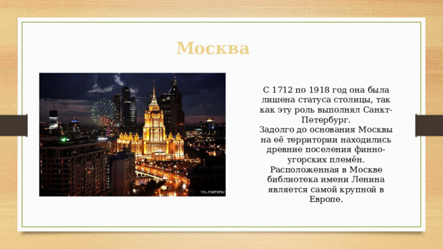 Москва С 1712 по 1918 год она была лишена статуса столицы, так как эту роль выполнял Санкт-Петербург. Задолго до основания Москвы на её территории находились древние поселения финно-угорских племён. Расположенная в Москве библиотека имени Ленина является самой крупной в Европе. 