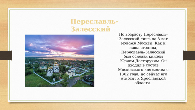 По возрасту Переславль-Залесский лишь на 5 лет моложе Москвы. Как и наша столица, Переславль-Залесский был основан князем Юрием Долгоруким. Он входил в состав Московского княжества с 1302 года, но сейчас его относят к Ярославской области. Переславль-Залесский 