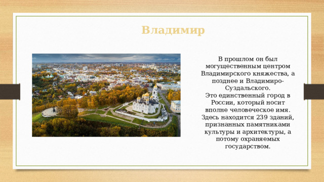Владимир В прошлом он был могущественным центром Владимирского княжества, а позднее и Владимиро-Суздальского. Это единственный город в России, который носит вполне человеческое имя. Здесь находится 239 зданий, признанных памятниками культуры и архитектуры, а потому охраняемых государством. 