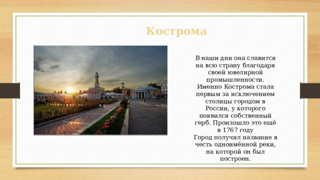 Кострома В наши дни она славится на всю страну благодаря своей ювелирной промышленности. Именно Кострома стала первым за исключением столицы городом в России, у которого появился собственный герб. Произошло это ещё в 1767 году Город получил название в честь одноимённой реки, на которой он был построен. 