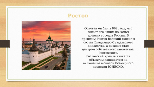 Основан он был в 862 году, что делает его одним из самых древних городов России. В прошлом Ростов Великий входил в состав Владимиро-Суздальского княжества, а позднее стал центром собственного княжества, Ростовского. Ростовский кремль является объектом-кандидатом на включение в список Всемирного наследия ЮНЕСКО. Ростов 