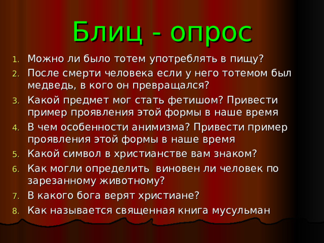 Блиц - опрос Можно ли было тотем употреблять в пищу? После смерти человека если у него тотемом был медведь, в кого он превращался? Какой предмет мог стать фетишом? Привести пример проявления этой формы в наше время В чем особенности анимизма? Привести пример проявления этой формы в наше время Какой символ в христианстве вам знаком? Как могли определить виновен ли человек по зарезанному животному? В какого бога верят христиане? Как называется священная книга мусульман 