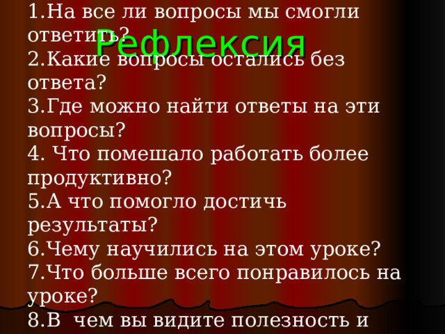 На все ли вопросы мы смогли ответить? Какие вопросы остались без ответа? Где можно найти ответы на эти вопросы?  Что помешало работать более продуктивно? А что помогло достичь результаты? Чему научились на этом уроке? Что больше всего понравилось на уроке? В чем вы видите полезность и важность полученных результатов? Рефлексия 