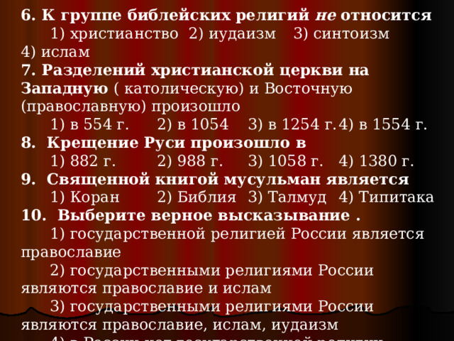 6. К группе библейских религий не относится  1) христианство 2) иудаизм  3) синтоизм  4) ислам 7. Разделений христианской церкви на Западную ( католическую) и Восточную (православную) произошло  1) в 554 г.  2) в 1054  3) в 1254 г.  4) в 1554 г. 8. Крещение Руси произошло в  1) 882 г.  2) 988 г.  3) 1058 г.  4) 1380 г. 9. Священной книгой мусульман является  1) Коран  2) Библия  3) Талмуд  4) Типитака 10. Выберите верное высказывание .  1) государственной религией России является православие  2) государственными религиями России являются православие и ислам  3) государственными религиями России являются православие, ислам, иудаизм  4) в России нет государственной религии 