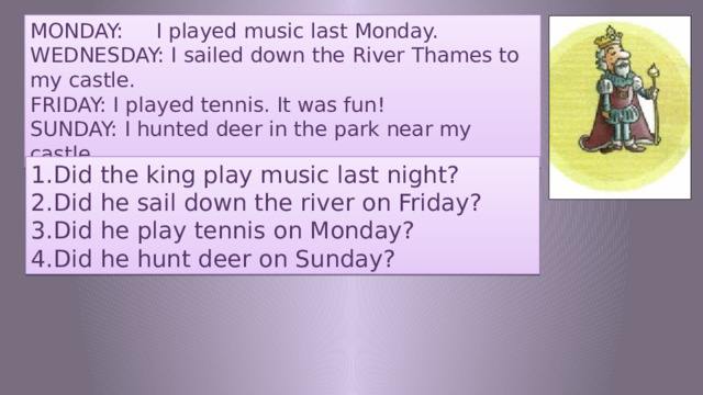 MONDAY: I played music last Monday. WEDNESDAY: I sailed down the River Thames to my castle. FRIDAY: I played tennis. It was fun! SUNDAY: I hunted deer in the park near my castle. Did the king play music last night? Did he sail down the river on Friday? Did he play tennis on Monday? Did he hunt deer on Sunday? 