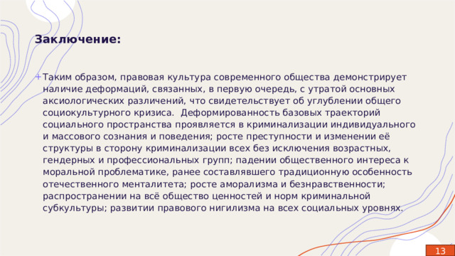 Заключение: Таким образом, правовая культура современного общества демонстрирует наличие деформаций, связанных, в первую очередь, с утратой основных аксиологических различений, что свидетельствует об углублении общего социокультурного кризиса.  Деформированность базовых траекторий социального пространства проявляется в криминализации индивидуального и массового сознания и поведения; росте преступности и изменении её структуры в сторону криминализации всех без исключения возрастных, гендерных и профессиональных групп; падении общественного интереса к моральной проблематике, ранее составлявшего традиционную особенность отечественного менталитета; росте аморализма и безнравственности; распространении на всё общество ценностей и норм криминальной субкультуры; развитии правового нигилизма на всех социальных уровнях. 13 