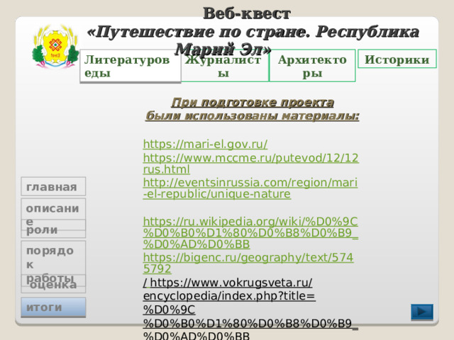 Веб-квест «Путешествие по стране. Республика Марий Эл»   Журналисты Архитекторы Литературоведы Историки При подготовке проекта были использованы материалы:  https://mari-el.gov.ru/ https://www.mccme.ru/putevod/12/12rus.html http://eventsinrussia.com/region/mari-el-republic/unique-nature  https://ru.wikipedia.org/wiki/%D0%9C%D0%B0%D1%80%D0%B8%D0%B9_%D0%AD%D0%BB https://bigenc.ru/geography/text/5745792 /  https://www.vokrugsveta.ru/encyclopedia/index.php?title=%D0%9C%D0%B0%D1%80%D0%B8%D0%B9_%D0%AD%D0%BB главная описание роли порядок работы  оценка итоги 