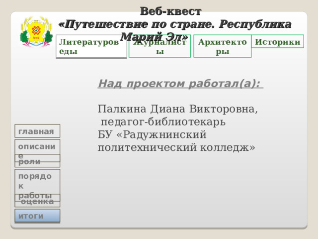 Веб-квест «Путешествие по стране. Республика Марий Эл»   Историки Архитекторы Журналисты Литературоведы Над проектом работал(а): Палкина Диана Викторовна,  педагог-библиотекарь  БУ «Радужнинский политехнический колледж» главная описание роли порядок работы  оценка итоги 