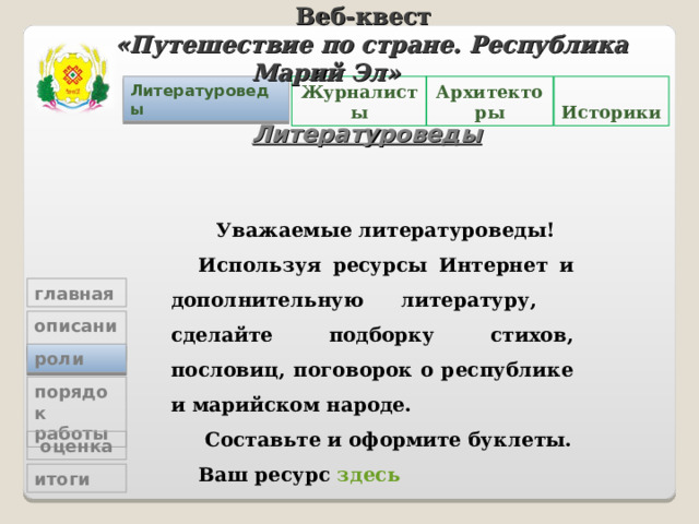 Веб-квест «Путешествие по стране. Республика Марий Эл»   Журналисты Архитекторы  Историки Литературоведы Литературоведы Уважаемые литературоведы! Используя ресурсы Интернет и дополнительную литературу, сделайте подборку стихов, пословиц, поговорок о республике и марийском народе.  Составьте и оформите буклеты. Ваш ресурс здесь главная описание роли порядок работы   оценка итоги 