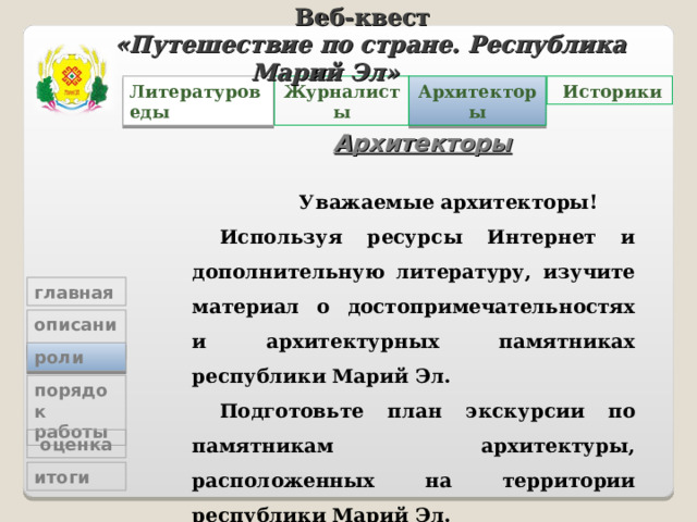 Веб-квест «Путешествие по стране. Республика Марий Эл»   Архитекторы Журналисты  Историки Литературоведы Архитекторы  Уважаемые архитекторы! Используя ресурсы Интернет и дополнительную литературу, изучите материал о достопримечательностях и архитектурных памятниках республики Марий Эл. Подготовьте план экскурсии по памятникам архитектуры, расположенных на территории республики Марий Эл.  Ваш ресурс здесь  главная описание роли порядок работы  оценка итоги 