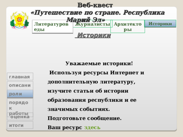 Веб-квест «Путешествие по стране. Республика Марий Эл»   Архитекторы Журналисты Историки Литературоведы  Историки Уважаемые историки!  Используя ресурсы Интернет и дополнительную литературу, изучите статьи об истории образования республики и ее значимых событиях.  Подготовьте сообщение. Ваш ресурс здесь главная описание роли порядок работы  оценка итоги 