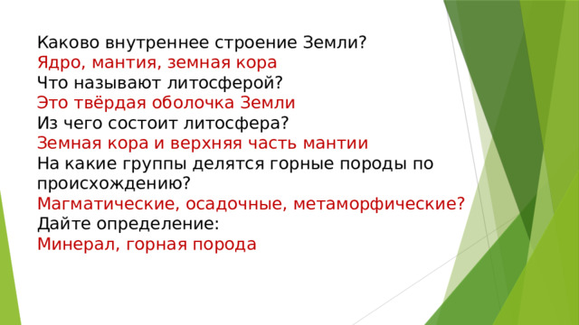 Каково внутреннее строение Земли?  Ядро, мантия, земная кора  Что называют литосферой?  Это твёрдая оболочка Земли  Из чего состоит литосфера?  Земная кора и верхняя часть мантии  На какие группы делятся горные породы по происхождению?  Магматические, осадочные, метаморфические?  Дайте определение:  Минерал, горная порода    