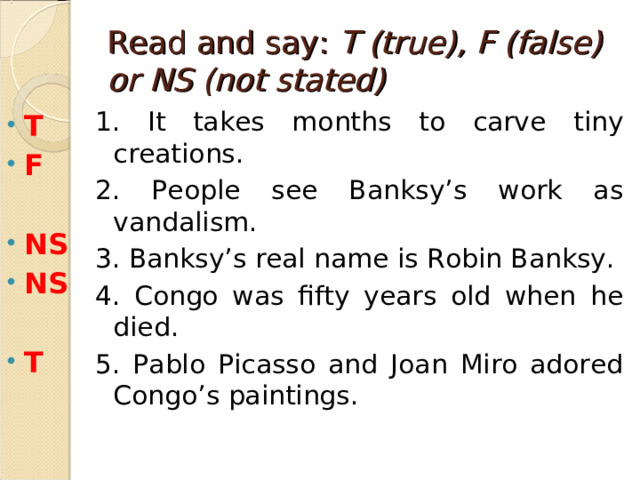 Read and say: T (true), F (false) or NS (not stated) 1. It takes months to carve tiny creations. 2. People see Banksy’s work as vandalism. 3. Banksy’s real name is Robin Banksy. 4. Congo was fifty years old when he died. 5. Pablo Picasso and Joan Miro adored Congo’s paintings. T F  NS NS  T  