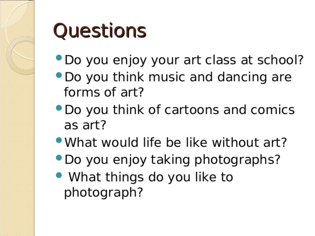 Questions Do you enjoy your art class at school? Do you think music and dancing are forms of art? Do you think of cartoons and comics as art? What would life be like without art? Do you enjoy taking photographs?  What things do you like to photograph? 