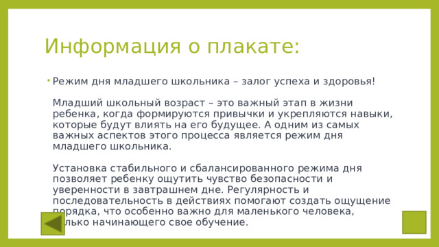 Информация о плакате: Режим дня младшего школьника – залог успеха и здоровья!   Младший школьный возраст – это важный этап в жизни ребенка, когда формируются привычки и укрепляются навыки, которые будут влиять на его будущее. А одним из самых важных аспектов этого процесса является режим дня младшего школьника.   Установка стабильного и сбалансированного режима дня позволяет ребенку ощутить чувство безопасности и уверенности в завтрашнем дне. Регулярность и последовательность в действиях помогают создать ощущение порядка, что особенно важно для маленького человека, только начинающего свое обучение. 