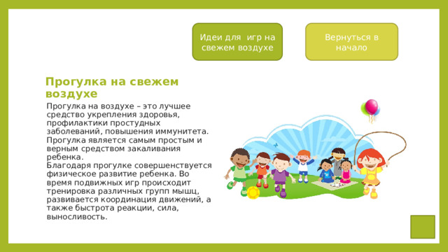 Вернуться в начало Идеи для игр на свежем воздухе Прогулка на свежем воздухе Прогулка на воздухе – это лучшее средство укрепления здоровья, профилактики простудных заболеваний, повышения иммунитета. Прогулка является самым простым и верным средством закаливания ребенка.  Благодаря прогулке совершенствуется физическое развитие ребенка. Во время подвижных игр происходит тренировка различных групп мышц, развивается координация движений, а также быстрота реакции, сила, выносливость. 
