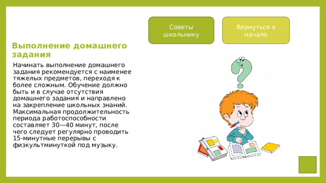 Советы школьнику Вернуться в начало Выполнение домашнего задания Начинать выполнение домашнего зада­ния рекомендуется с наименее тяжелых предметов, переходя к более сложным. Обучение должно быть и в случае отсут­ствия домашнего задания и направлено на закрепление школьных знаний. Макси­мальная продолжительность периода рабо­тоспособности составляет 30—40 минут, после чего следует регулярно проводить 15-минутные перерывы с физкультминут­кой под музыку. 