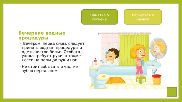 Памятка о гигиене Вернуться в начало Вечерние водные процедуры   Вечером, перед сном, следует принять водные процедуры и одеть чистое белье. Особого ухода требуют руки, а также ногти на пальцах рук и ног. Не стоит забывать о чистке зубов перед сном! 