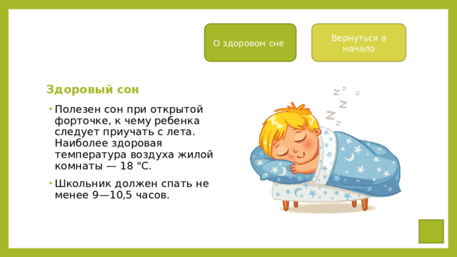 О здоровом сне Вернуться в начало Здоровый сон Полезен сон при открытой форточке, к чему ре­бенка следует приучать с лета. Наиболее здоровая температура воздуха жилой ком­наты — 18 
